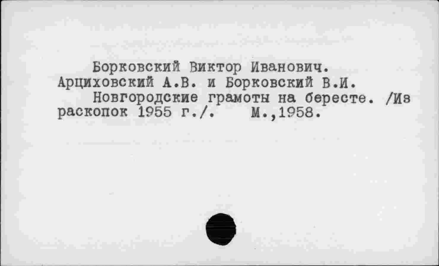 ﻿Борковский Виктор Иванович. Арциховский А.В. и Борковский В.И.
Новгородские грамоты на бересте. /Из раскопок 1955 г./.	М.,1958.